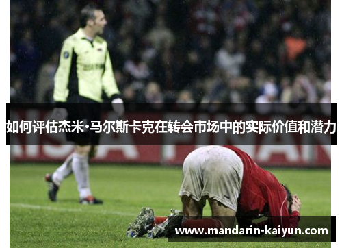 如何评估杰米·马尔斯卡克在转会市场中的实际价值和潜力
