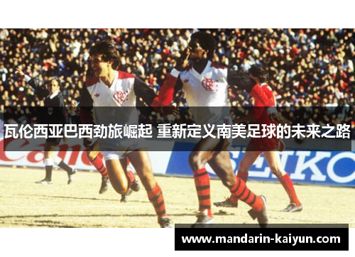 瓦伦西亚巴西劲旅崛起 重新定义南美足球的未来之路
