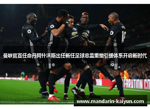 曼联官宣任命丹阿什沃斯出任新任足球总监重塑引援体系开启新时代